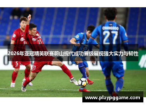 2026年亚冠精英联赛蔚山现代成功晋级展现强大实力与韧性 2026年亚冠精英联赛蔚山现代成功晋级展现强大实力与韧性