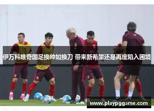 伊万科维奇国足换帅如换刀 带来新希望还是再度陷入困境