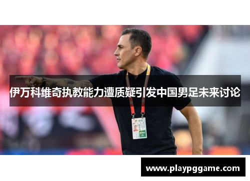 伊万科维奇执教能力遭质疑引发中国男足未来讨论